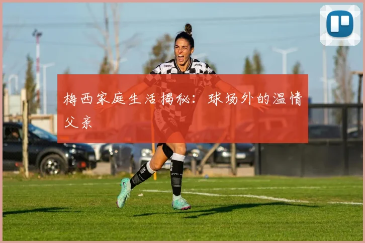 梅西家庭生活揭秘:球场外的温情父亲