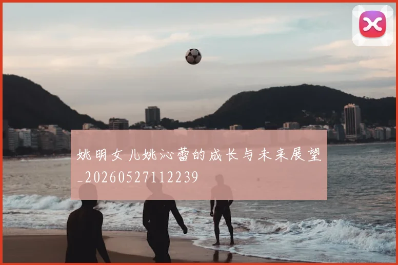 姚明女儿姚沁蕾的成长与未来展望_20260527112239