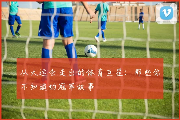 从大运会走出的体育巨星：那些你不知道的冠军故事