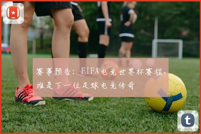 赛事预告：FIFA电竞世界杯赛程，谁是下一位足球电竞传奇