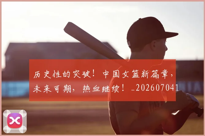 历史性的突破!中国女篮新篇章,未来可期,热血继续!_20260704174836