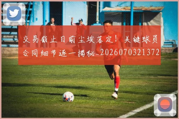 交易截止日前尘埃落定！关键球员合同细节逐一揭秘_20260703213724