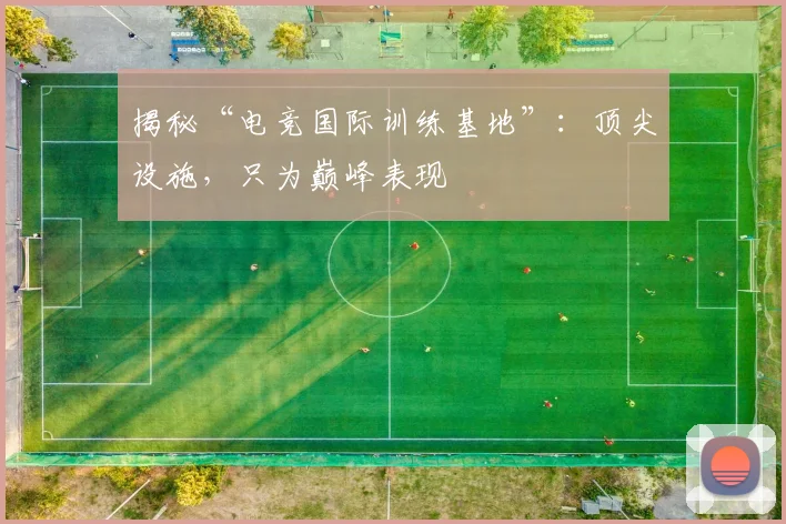 揭秘“电竞国际训练基地”:顶尖设施,只为巅峰表现