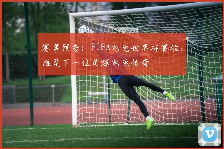 赛事预告:FIFA电竞世界杯赛程,谁是下一位足球电竞传奇