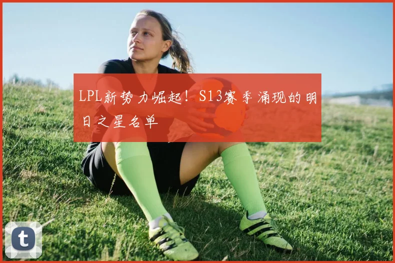 LPL新势力崛起!S13赛季涌现的明日之星名单