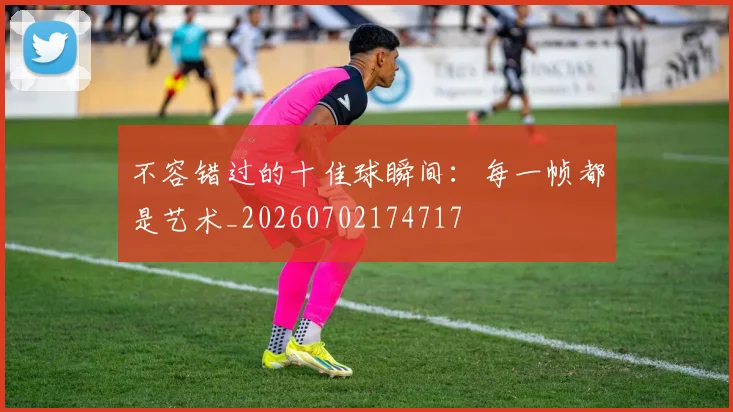 不容错过的十佳球瞬间：每一帧都是艺术_20260702174717