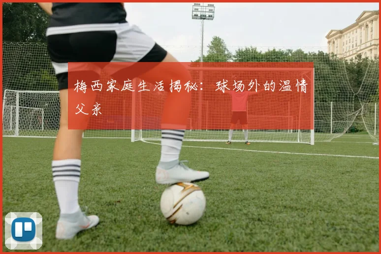 梅西家庭生活揭秘：球场外的温情父亲