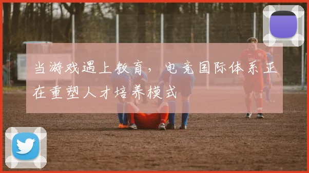 当游戏遇上教育,电竞国际体系正在重塑人才培养模式
