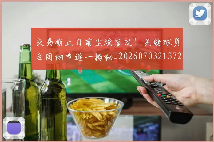 交易截止日前尘埃落定！关键球员合同细节逐一揭秘_20260703213724