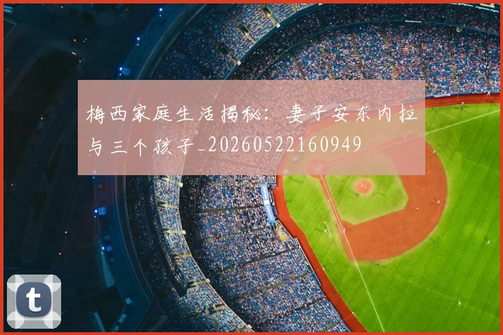 梅西家庭生活揭秘：妻子安东内拉与三个孩子_20260522160949