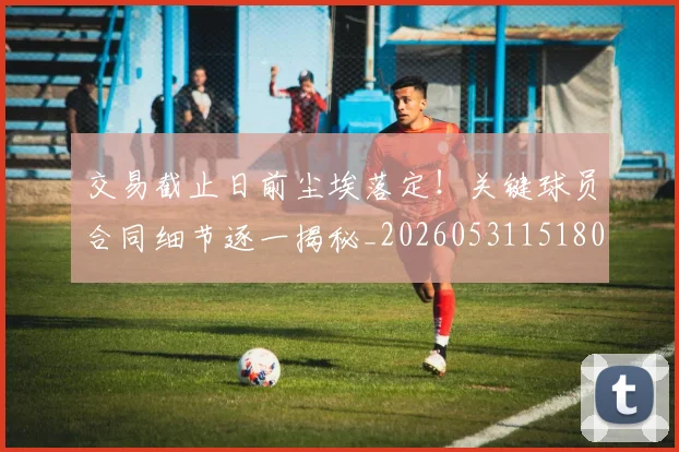 交易截止日前尘埃落定！关键球员合同细节逐一揭秘_20260531151802_20260703213726