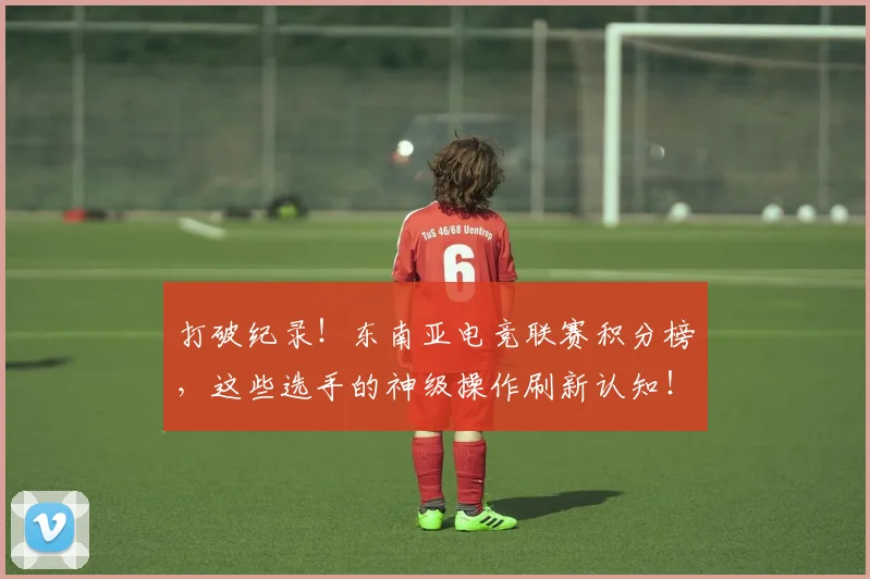 打破纪录！东南亚电竞联赛积分榜，这些选手的神级操作刷新认知！_20260605165619