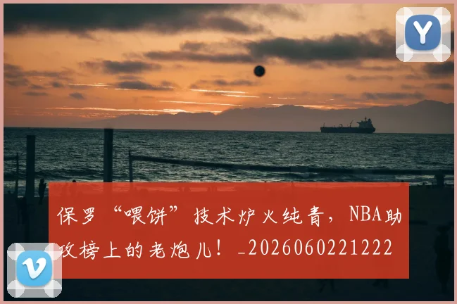 保罗“喂饼”技术炉火纯青,NBA助攻榜上的老炮儿!_20260602212221_20260704170730