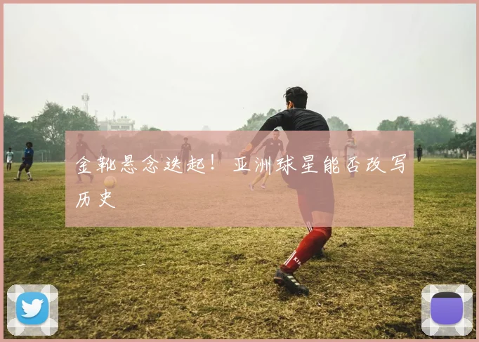 金靴悬念迭起!亚洲球星能否改写历史