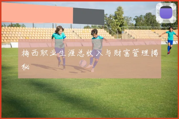 梅西职业生涯总收入与财富管理揭秘