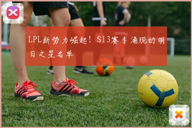 LPL新势力崛起！S13赛季涌现的明日之星名单